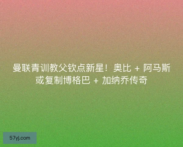 曼联青训教父钦点新星！奥比 + 阿马斯或复制博格巴 + 加纳乔传奇