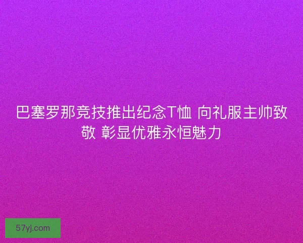 巴塞罗那竞技推出纪念T恤 向礼服主帅致敬 彰显优雅永恒魅力