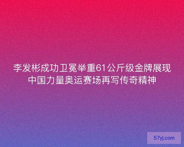 李发彬成功卫冕举重61公斤级金牌展现中国力量奥运赛场再写传奇精神
